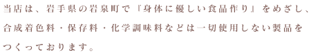 当店は、岩手県の岩泉町で『身体に優しい食品作り』をめざし、合成着色料・保存料・化学調味料などは一切使用しない製品をつくっております。
