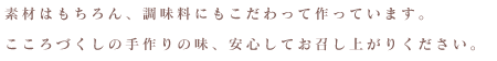 素材はもちろん、調味料にもこだわって作っています。こころづくしの手作りの味、安心してお召し上がりください。